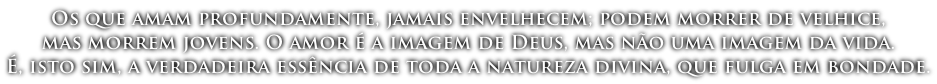 Os que amam profundamente, jamais envelhecem; podem morrer de velhice,  mas morrem jovens. O amor é a imagem de Deus, mas não uma imagem da vida.  É, isto sim, a verdadeira essência de toda a natureza divina, que fulga em bondade.