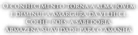 O conhecimento torna a alma jovem  e diminui a amargura da velhice.  Colhe, pois, a sabedoria.  Armazena suavidade para o amanhã.